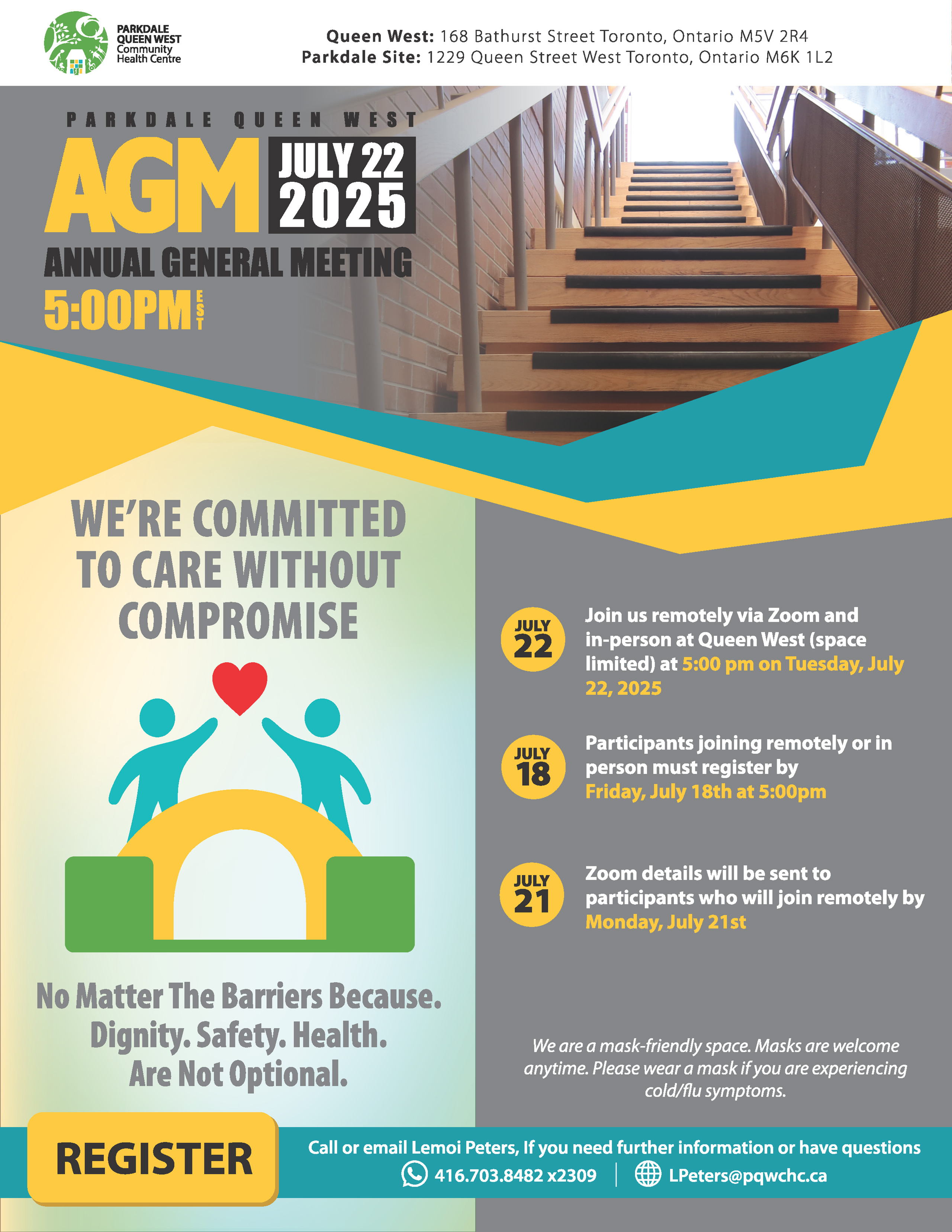 Parkdale Queen West AGM July 22, 2025 — Annual General Meeting 5:00pm EST | We’re Committed To Care Without Compromise | No Matter The Barriers Because. Dignity. Safety. Health. Are Not Optional. | July 22 — Join us remotely via Zoom and in-person at Queen West (space limited) at 5:00 pm on Tuesday, July 22, 2025 | July 18 — Participants joining remotely or in person must register by Friday, July 18th at 5:00pm | Juiy 21 — Zoom details will be sent to participants who will join remotely by Monday, July 21st | We are a mask-friendly space. Masks are welcome anytime. Please wear a mask if you are experiencing cold/flu symptoms. | REGISTER — Call or email Lemoi Peters, If you need further information or have questions 416.703.8482 ×2309 | LPeters@pqwchc.ca