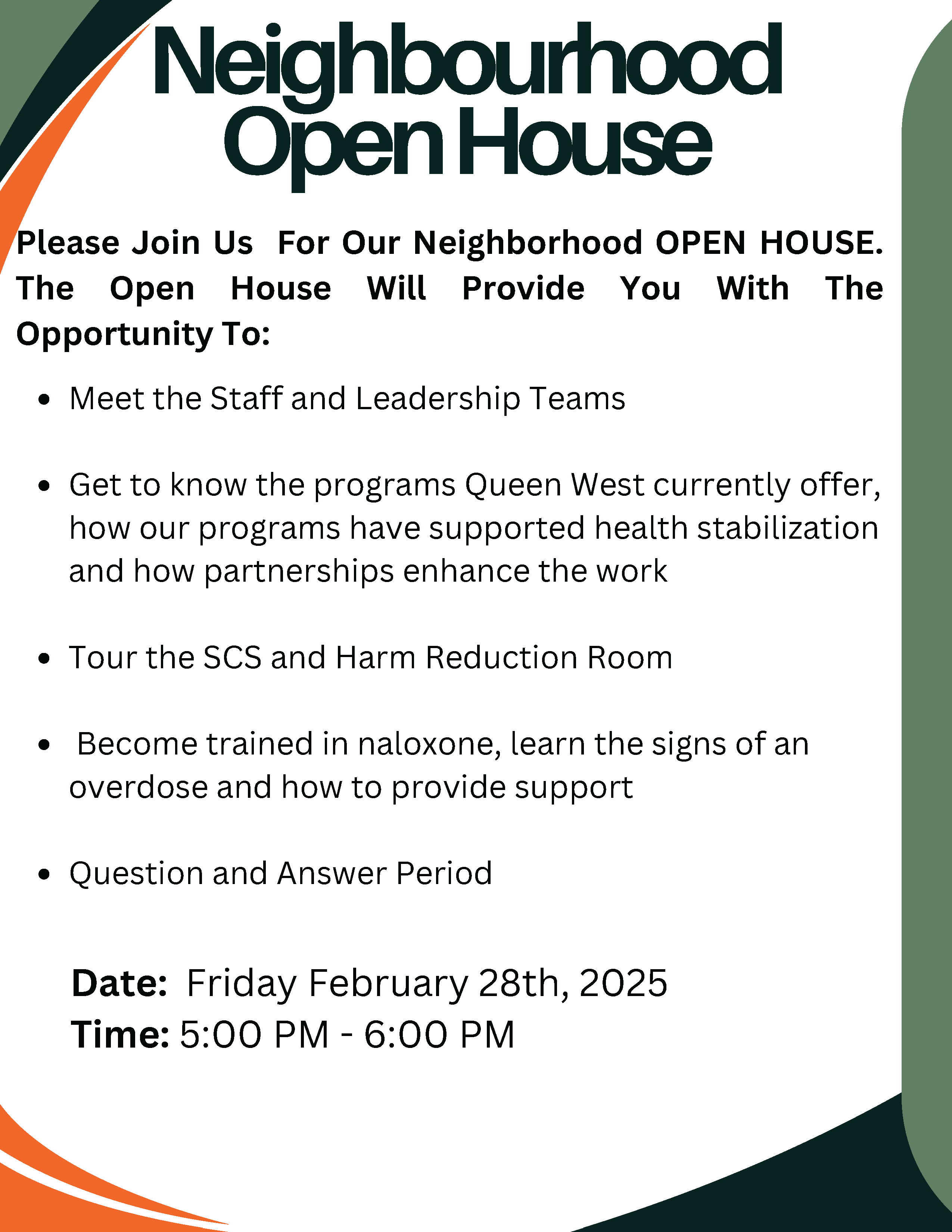 Neighbourhood Open House — Please Join Us For Our Neighborhood OPEN HOUSE. The Open House Will Provide You With The Opportunity To: - Meet the Staff and Leadership Teams - Get to know the programs Queen West currently offer, how our programs have supported health stabilization and how partnerships enhance the work - Tour the SCS and Harm Reduction Room - Become trained in naloxone, learn the signs of an overdose and how to provide support - Question and Answer Period | Date: Friday February 28th, 2025 | Time: 5:00 PM - 6:00 PM